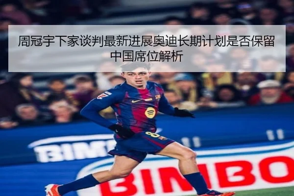 周冠宇下家谈判最新进展奥迪长期计划是否保留中国席位解析