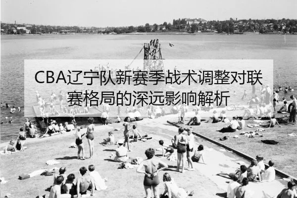 CBA辽宁队新赛季战术调整对联赛格局的深远影响解析