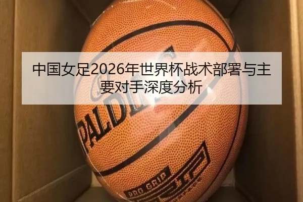 中国女足2026年世界杯战术部署与主要对手深度分析